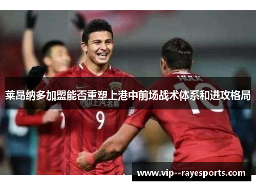 莱昂纳多加盟能否重塑上港中前场战术体系和进攻格局