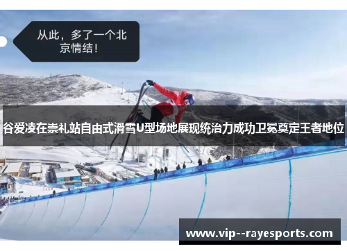谷爱凌在崇礼站自由式滑雪U型场地展现统治力成功卫冕奠定王者地位