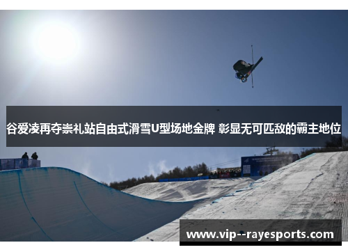谷爱凌再夺崇礼站自由式滑雪U型场地金牌 彰显无可匹敌的霸主地位