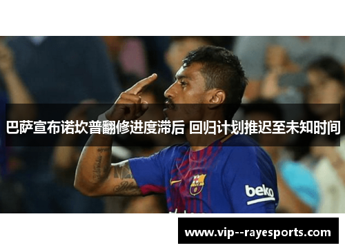 巴萨宣布诺坎普翻修进度滞后 回归计划推迟至未知时间